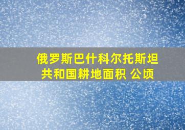 俄罗斯巴什科尔托斯坦共和国耕地面积 公顷